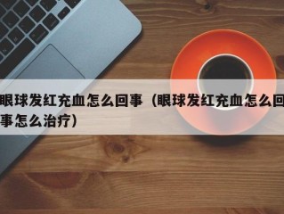 眼球发红充血怎么回事（眼球发红充血怎么回事怎么治疗）