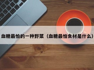 血糖最怕的一种野菜（血糖最怕食材是什么）