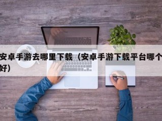 安卓手游去哪里下载（安卓手游下载平台哪个好）