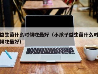 益生菌什么时候吃最好（小孩子益生菌什么时候吃最好）
