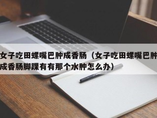 女子吃田螺嘴巴肿成香肠（女子吃田螺嘴巴肿成香肠脚踝有有那个水肿怎么办）