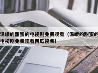 温暖的甜蜜的电视剧免费观看（温暖的甜蜜的电视剧免费观看西瓜视频）