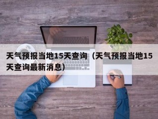 天气预报当地15天查询（天气预报当地15天查询最新消息）