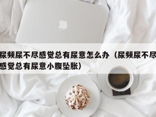 尿频尿不尽感觉总有尿意怎么办（尿频尿不尽感觉总有尿意小腹坠胀）