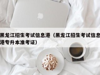 黑龙江招生考试信息港（黑龙江招生考试信息港专升本准考证）