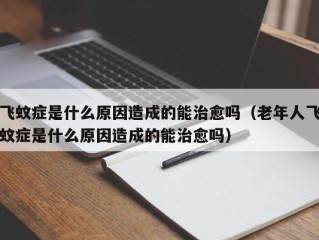 飞蚊症是什么原因造成的能治愈吗（老年人飞蚊症是什么原因造成的能治愈吗）