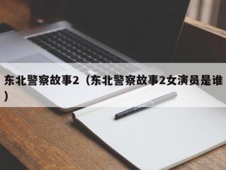 东北警察故事2（东北警察故事2女演员是谁）