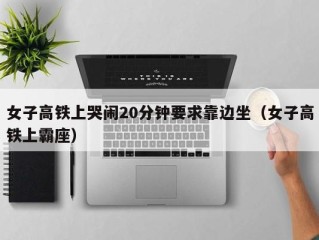 女子高铁上哭闹20分钟要求靠边坐（女子高铁上霸座）