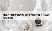 抖音月付在哪里关闭（抖音月付开通了马上关闭可以吗）