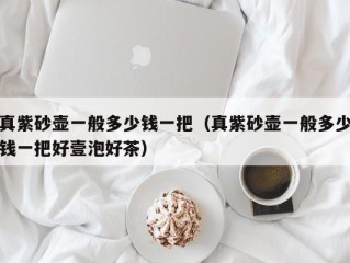 真紫砂壶一般多少钱一把（真紫砂壶一般多少钱一把好壹泡好茶）