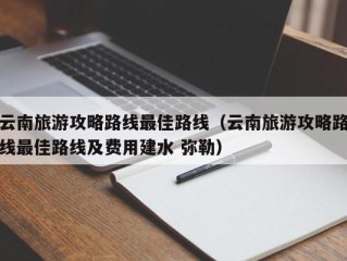 云南旅游攻略路线最佳路线（云南旅游攻略路线最佳路线及费用建水 弥勒）