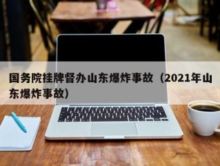 国务院挂牌督办山东爆炸事故（2021年山东爆炸事故）
