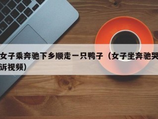 女子乘奔驰下乡顺走一只鸭子（女子坐奔驰哭诉视频）