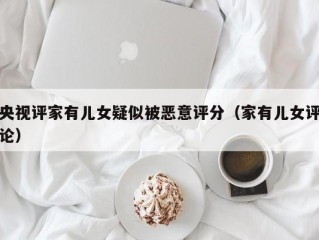 央视评家有儿女疑似被恶意评分（家有儿女评论）