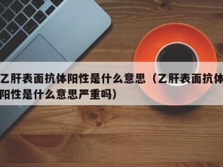 乙肝表面抗体阳性是什么意思（乙肝表面抗体阳性是什么意思严重吗）