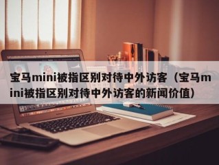 宝马mini被指区别对待中外访客（宝马mini被指区别对待中外访客的新闻价值）