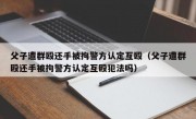 父子遭群殴还手被拘警方认定互殴（父子遭群殴还手被拘警方认定互殴犯法吗）