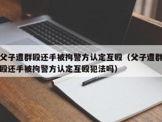 父子遭群殴还手被拘警方认定互殴（父子遭群殴还手被拘警方认定互殴犯法吗）