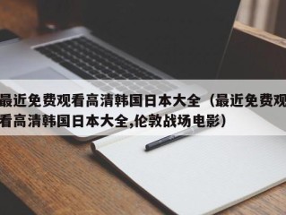 最近免费观看高清韩国日本大全（最近免费观看高清韩国日本大全,伦敦战场电影）