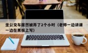 坐公交车居然被弄了2个小时（老师一边讲课一边在黑板上写）