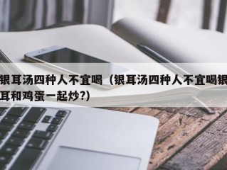 银耳汤四种人不宜喝（银耳汤四种人不宜喝银耳和鸡蛋一起炒?）