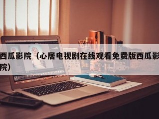 西瓜影院（心居电视剧在线观看免费版西瓜影院）