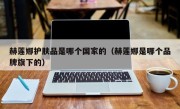 赫莲娜护肤品是哪个国家的（赫莲娜是哪个品牌旗下的）
