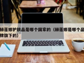 赫莲娜护肤品是哪个国家的（赫莲娜是哪个品牌旗下的）