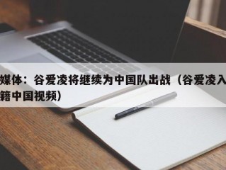 媒体：谷爱凌将继续为中国队出战（谷爱凌入籍中国视频）