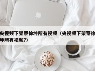 央视频下架蔡徐坤所有视频（央视频下架蔡徐坤所有视频?）