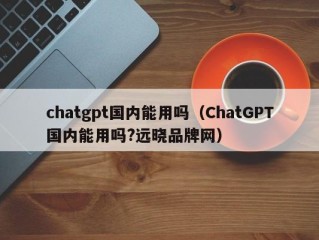 chatgpt国内能用吗（ChatGPT国内能用吗?远晓品牌网）