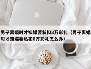 男子离婚时才知媒婆私扣8万彩礼（男子离婚时才知媒婆私扣8万彩礼怎么办）