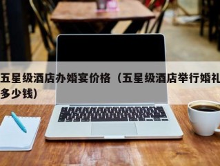 五星级酒店办婚宴价格（五星级酒店举行婚礼多少钱）