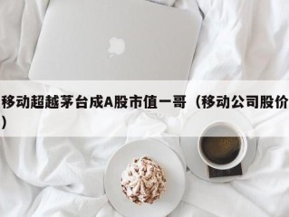 移动超越茅台成A股市值一哥（移动公司股价）