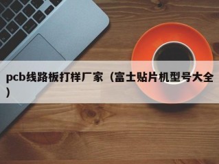 pcb线路板打样厂家（富士贴片机型号大全）