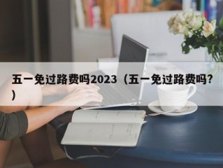 五一免过路费吗2023（五一免过路费吗?）