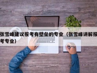 张雪峰建议报考有壁垒的专业（张雪峰讲解报考专业）
