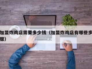 加盟炸鸡店需要多少钱（加盟炸鸡店有哪些步骤）