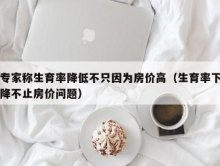 专家称生育率降低不只因为房价高（生育率下降不止房价问题）
