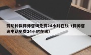 劳动仲裁律师咨询免费24小时在线（律师咨询电话免费24小时在线）