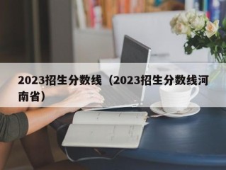 2023招生分数线（2023招生分数线河南省）
