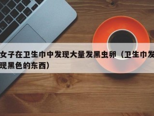 女子在卫生巾中发现大量发黑虫卵（卫生巾发现黑色的东西）