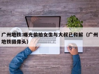 广州地铁:曝光偷拍女生与大叔已和解（广州地铁摄像头）