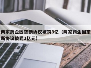 两家药企因垄断协议被罚3亿（两家药企因垄断协议被罚3亿元）