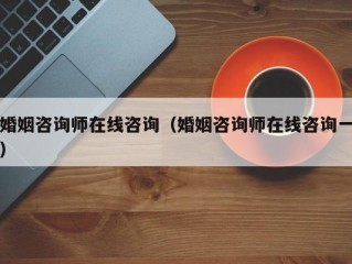 婚姻咨询师在线咨询（婚姻咨询师在线咨询一）