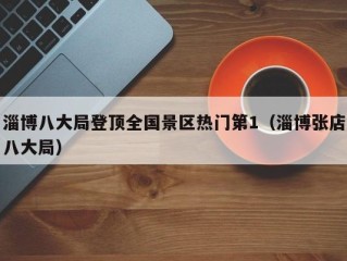 淄博八大局登顶全国景区热门第1（淄博张店八大局）