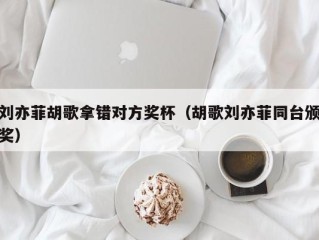 刘亦菲胡歌拿错对方奖杯（胡歌刘亦菲同台颁奖）