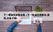 下一轮油价调整日期（下一轮油价调整日,是涨,还是下调）