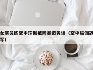 女演员练空中瑜伽被网暴造黄谣（空中瑜伽冠军）