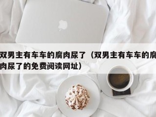 双男主有车车的腐肉尿了（双男主有车车的腐肉尿了的免费阅读网址）